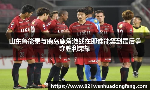 山东鲁能泰与鹿岛鹿角激战在即谁能笑到最后争夺胜利荣耀